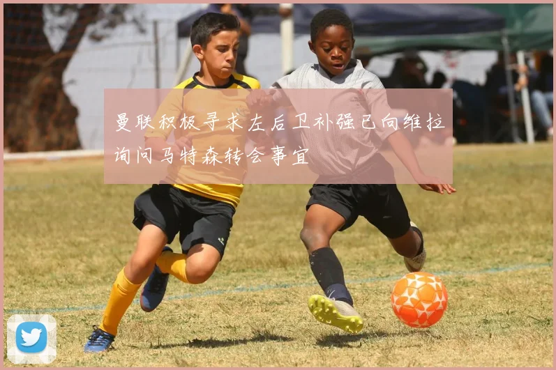 曼联积极寻求左后卫补强已向维拉询问马特森转会事宜