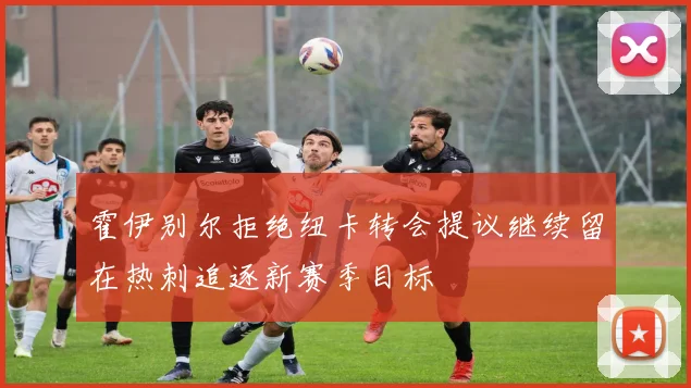 霍伊别尔拒绝纽卡转会提议继续留在热刺追逐新赛季目标