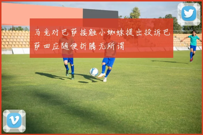 马竞对巴萨接触小蜘蛛提出投诉巴萨回应随便折腾无所谓