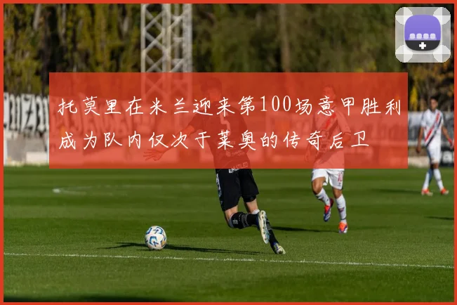托莫里在米兰迎来第100场意甲胜利成为队内仅次于莱奥的传奇后卫