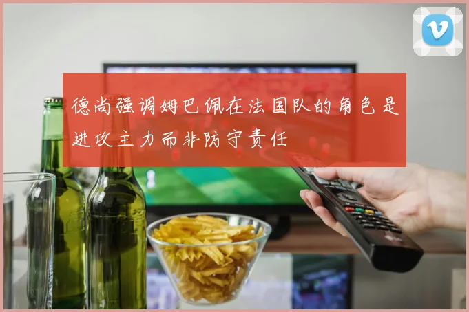德尚强调姆巴佩在法国队的角色是进攻主力而非防守责任