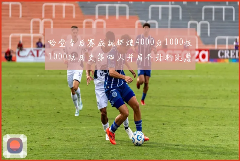 哈登季后赛成就辉煌4000分1000板1000助历史第四人并肩乔丹科比詹姆斯