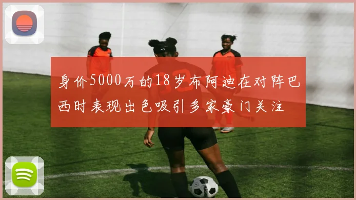 身价5000万的18岁布阿迪在对阵巴西时表现出色吸引多家豪门关注