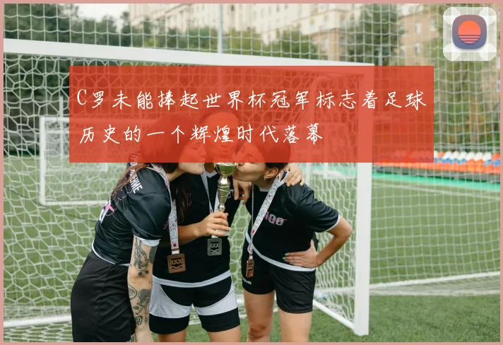 C罗未能捧起世界杯冠军标志着足球历史的一个辉煌时代落幕