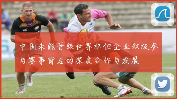 中国未能晋级世界杯但企业积极参与赛事背后的深度合作与发展