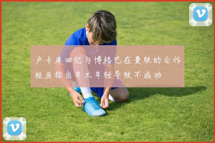 卢卡库回忆与博格巴在曼联的合作经历称当年太年轻导致不成功