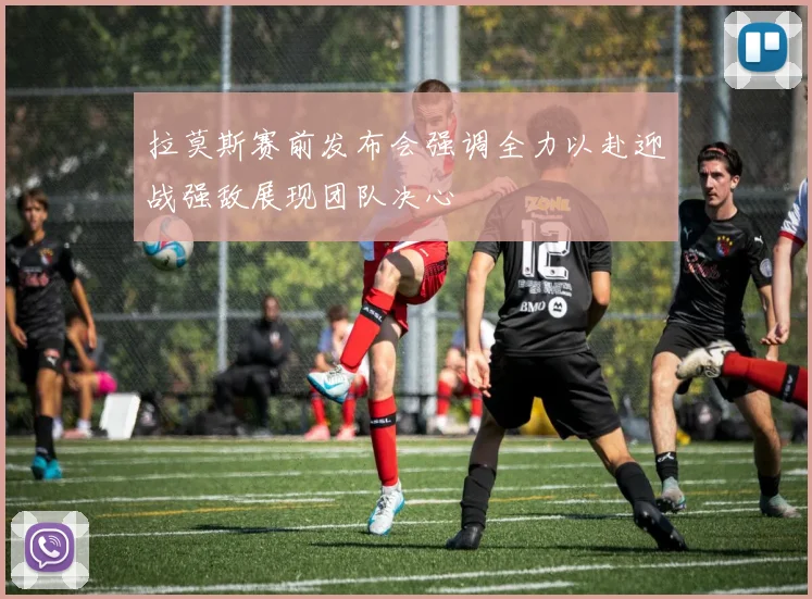 拉莫斯赛前发布会强调全力以赴迎战强敌展现团队决心
