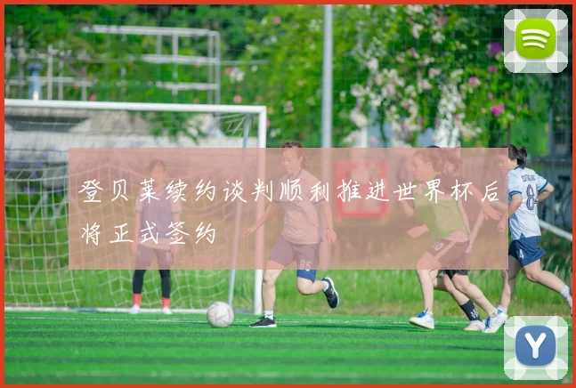 登贝莱续约谈判顺利推进世界杯后将正式签约