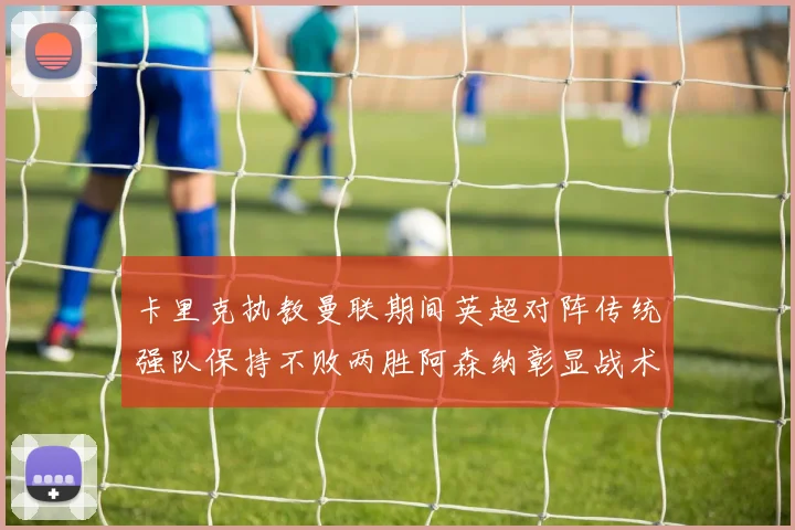 卡里克执教曼联期间英超对阵传统强队保持不败两胜阿森纳彰显战术智慧