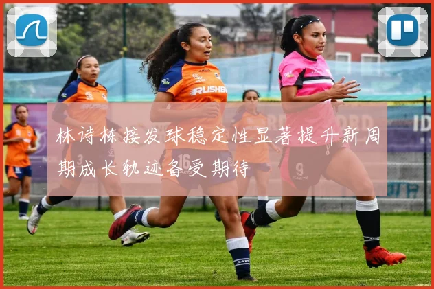 林诗栋接发球稳定性显著提升新周期成长轨迹备受期待