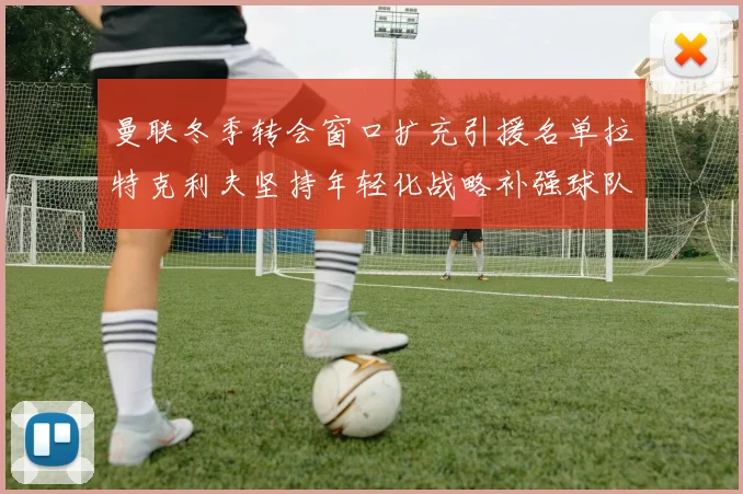 曼联冬季转会窗口扩充引援名单拉特克利夫坚持年轻化战略补强球队实力