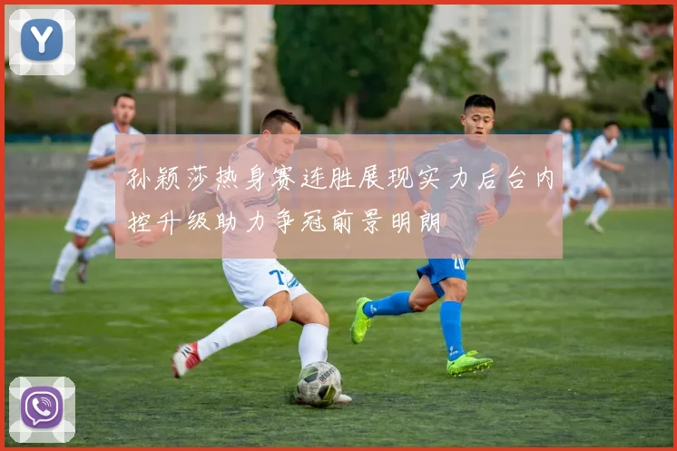 孙颖莎热身赛连胜展现实力后台内控升级助力争冠前景明朗