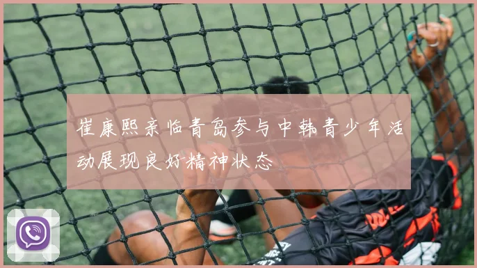 崔康熙亲临青岛参与中韩青少年活动展现良好精神状态