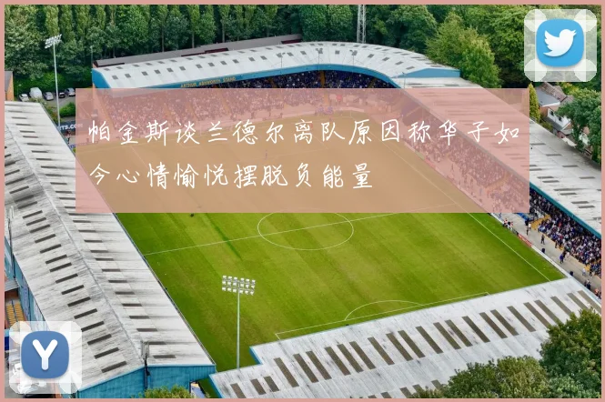 帕金斯谈兰德尔离队原因称华子如今心情愉悦摆脱负能量