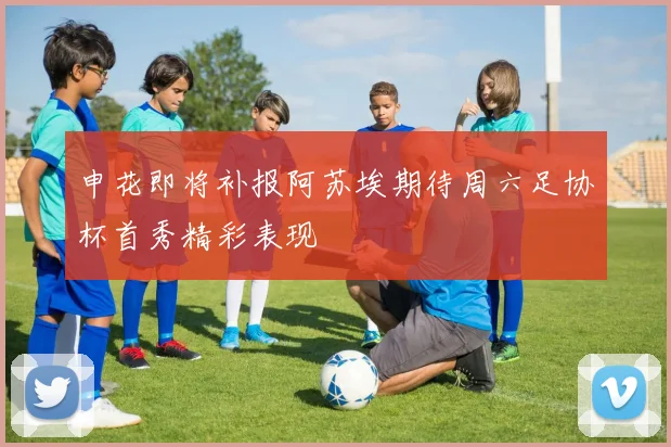 申花即将补报阿苏埃期待周六足协杯首秀精彩表现