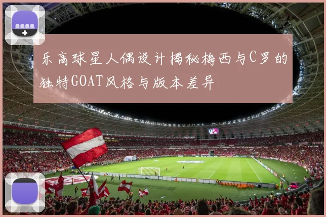 乐高球星人偶设计揭秘梅西与C罗的独特GOAT风格与版本差异
