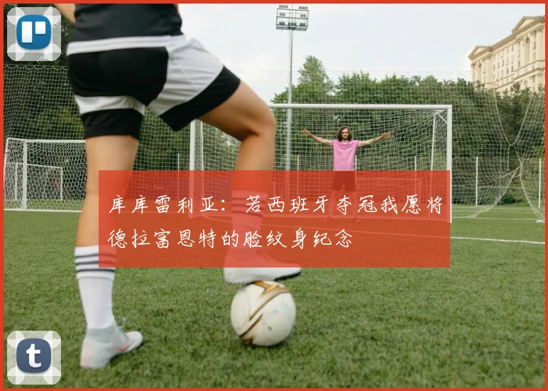 库库雷利亚：若西班牙夺冠我愿将德拉富恩特的脸纹身纪念