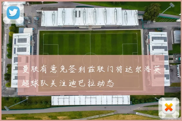 曼联有意免签利兹联门将达尔洛英超球队关注迪巴拉动态