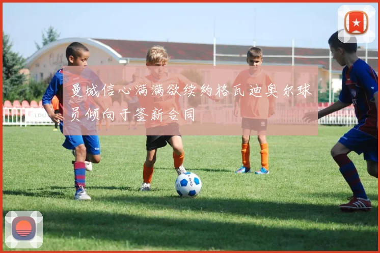 曼城信心满满欲续约格瓦迪奥尔球员倾向于签新合同