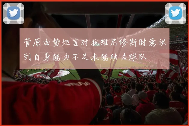 菅原由势坦言对抗维尼修斯时意识到自身能力不足未能助力球队