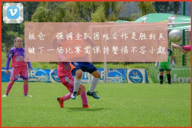 板仓滉强调全队团结合作是胜利关键下一场比赛需保持警惕不容小觑
