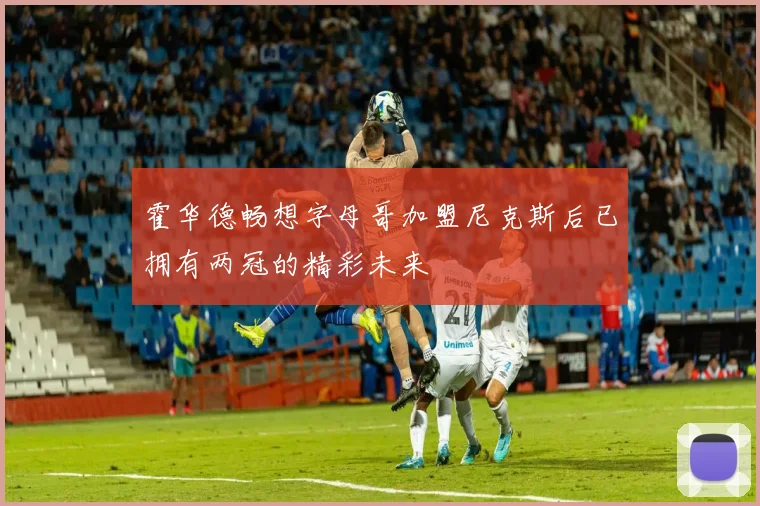 霍华德畅想字母哥加盟尼克斯后已拥有两冠的精彩未来