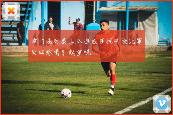 津门虎对泰山队造成困扰两场比赛失四球需引起重视