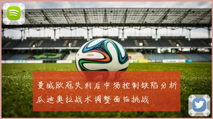 曼城欧冠失利后中场控制缺陷分析瓜迪奥拉战术调整面临挑战