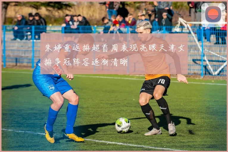 朱婷重返排超首周表现亮眼天津女排争冠阵容逐渐清晰