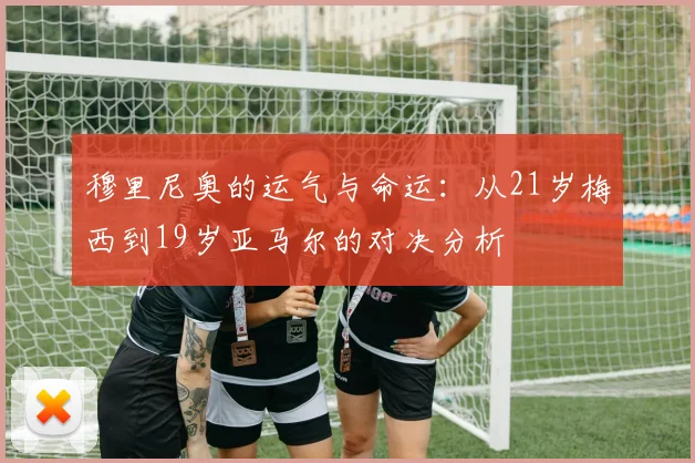 穆里尼奥的运气与命运：从21岁梅西到19岁亚马尔的对决分析