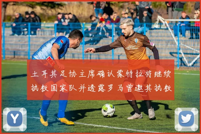 土耳其足协主席确认蒙特拉将继续执教国家队并透露罗马曾邀其执教