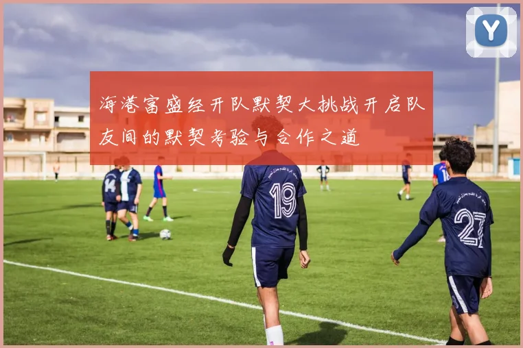 海港富盛经开队默契大挑战开启队友间的默契考验与合作之道