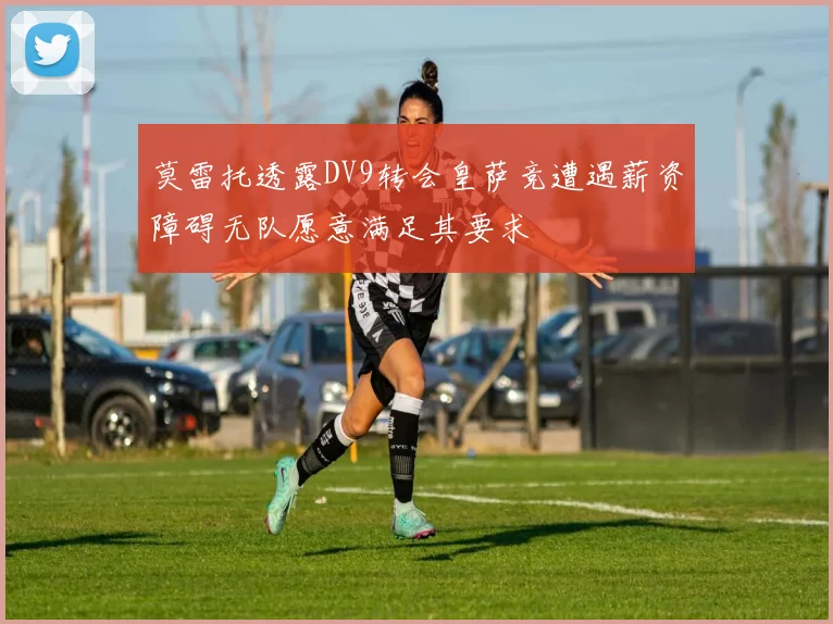莫雷托透露DV9转会皇萨竞遭遇薪资障碍无队愿意满足其要求