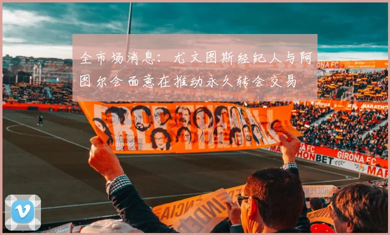全市场消息：尤文图斯经纪人与阿图尔会面意在推动永久转会交易