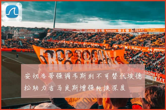 安切洛蒂强调韦斯利不可替代埃德松助力吉马良斯增强轮换深度