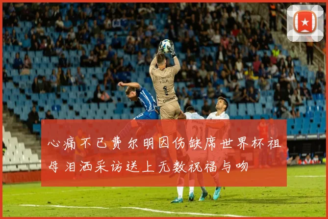心痛不已费尔明因伤缺席世界杯祖母泪洒采访送上无数祝福与吻