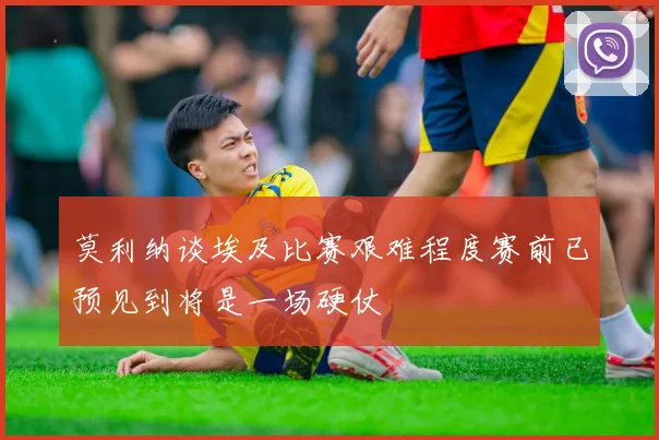莫利纳谈埃及比赛艰难程度赛前已预见到将是一场硬仗