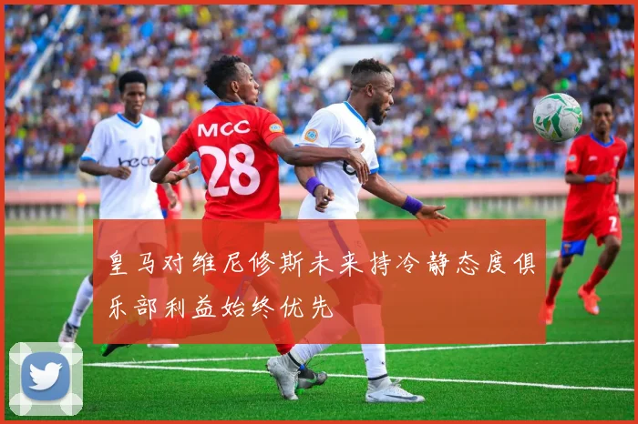 皇马对维尼修斯未来持冷静态度俱乐部利益始终优先