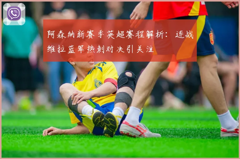 阿森纳新赛季英超赛程解析：连战维拉蓝军热刺对决引关注